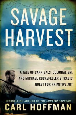 Savage Harvest: A Tale of Cannibals, Colonialism, and Michael Rockefeller's Tragic Quest for Primitive Art - Carl Hoffman