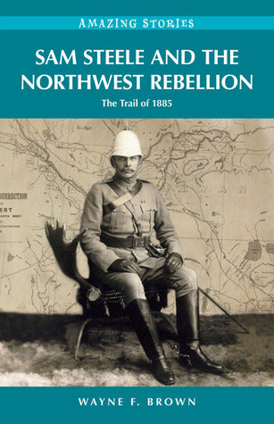 Sam Steele and the Northwest Rebellion - The Trail of 1885 - Wayne F. Brown